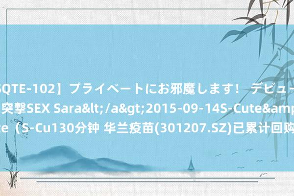 【SQTE-102】プライベートにお邪魔します! デビューしたてのAV女優に突撃SEX Sara</a>2015-09-14S-Cute&$S-Cute(S-Cu130分钟 华兰疫苗(301207.SZ)已累计回购0.55%股份 耗资约5759.27万元