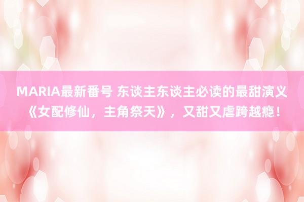 MARIA最新番号 东谈主东谈主必读的最甜演义《女配修仙，主角祭天》，又甜又虐跨越瘾！