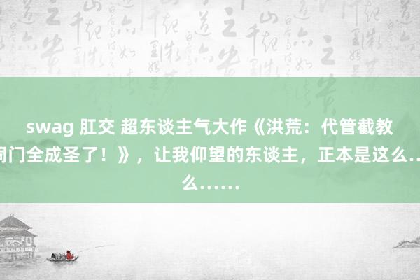 swag 肛交 超东谈主气大作《洪荒：代管截教，同门全成圣了！》，让我仰望的东谈主，正本是这么……