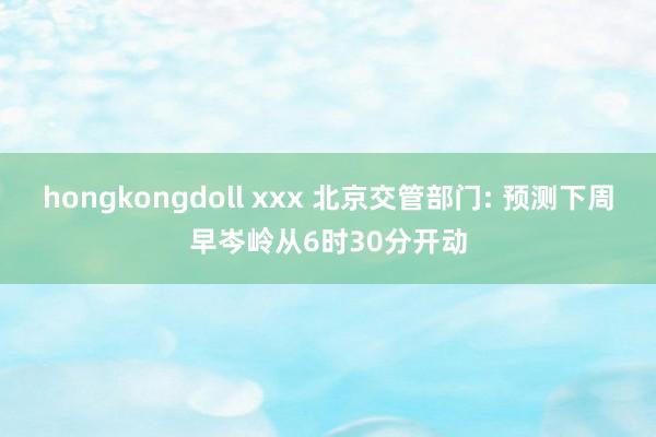 hongkongdoll xxx 北京交管部门: 预测下周早岑岭从6时30分开动
