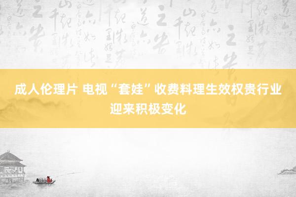 成人伦理片 电视“套娃”收费料理生效权贵行业迎来积极变化
