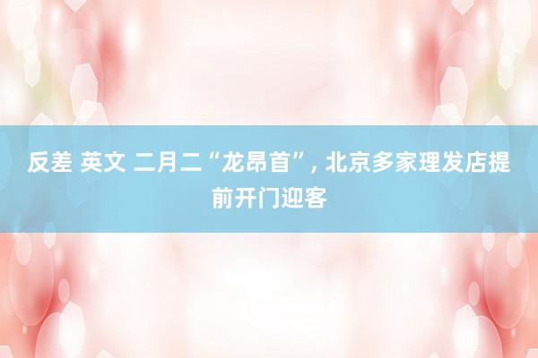 反差 英文 二月二“龙昂首”， 北京多家理发店提前开门迎客