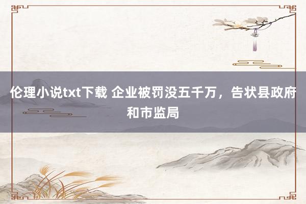 伦理小说txt下载 企业被罚没五千万，告状县政府和市监局