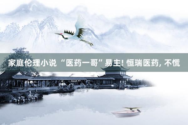 家庭伦理小说 “医药一哥”易主! 恒瑞医药， 不慌