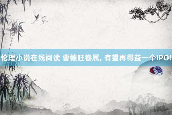 伦理小说在线阅读 曹德旺眷属， 有望再得益一个IPO!