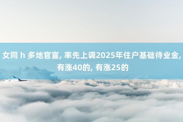 女同 h 多地官宣， 率先上调2025年住户基础待业金， 有涨40的， 有涨25的