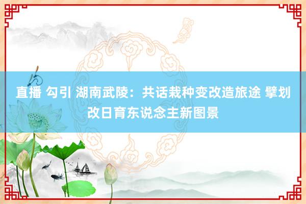 直播 勾引 湖南武陵：共话栽种变改造旅途 擘划改日育东说念主新图景