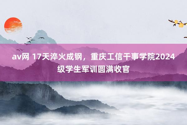 av网 17天淬火成钢，重庆工信干事学院2024级学生军训圆满收官