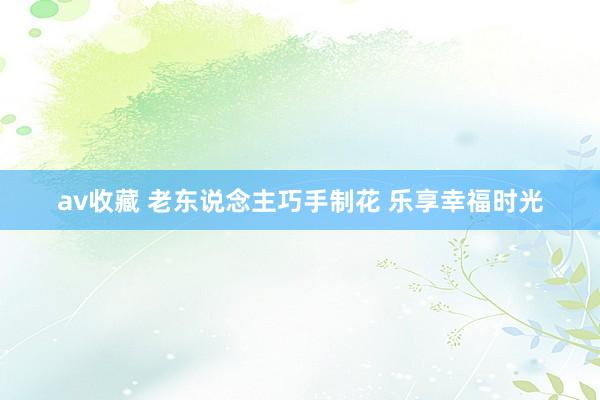 av收藏 老东说念主巧手制花 乐享幸福时光