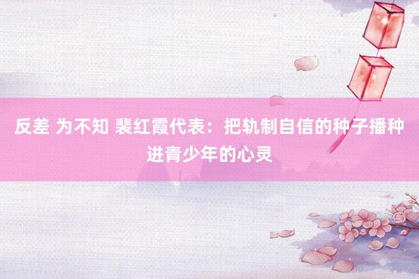 反差 为不知 裴红霞代表：把轨制自信的种子播种进青少年的心灵