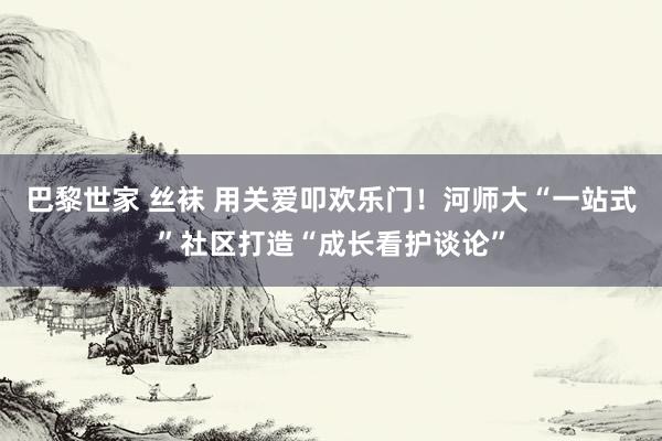 巴黎世家 丝袜 用关爱叩欢乐门！河师大“一站式”社区打造“成长看护谈论”