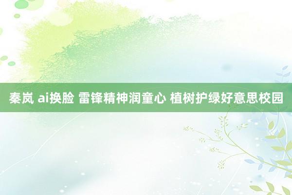 秦岚 ai换脸 雷锋精神润童心 植树护绿好意思校园