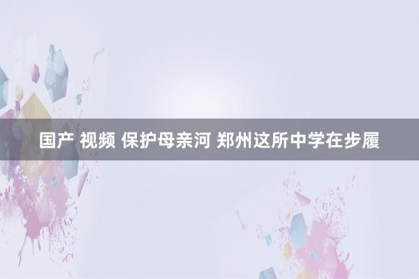 国产 视频 保护母亲河 郑州这所中学在步履