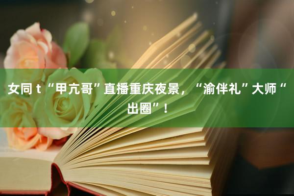 女同 t “甲亢哥”直播重庆夜景，“渝伴礼”大师“出圈”！