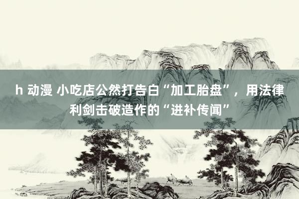 h 动漫 小吃店公然打告白“加工胎盘”，用法律利剑击破造作的“进补传闻”