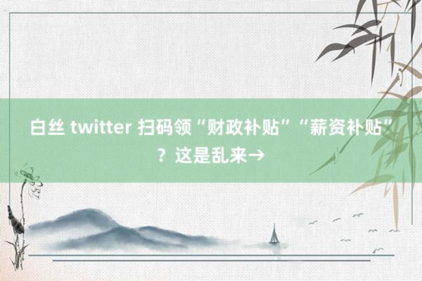 白丝 twitter 扫码领“财政补贴”“薪资补贴”？这是乱来→