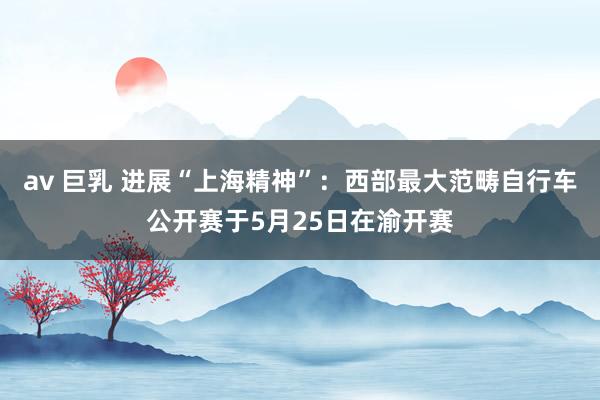 av 巨乳 进展“上海精神”：西部最大范畴自行车公开赛于5月25日在渝开赛