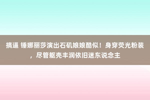 搞逼 锤娜丽莎演出石矶娘娘酷似！身穿荧光粉装，尽管躯壳丰润依旧迷东说念主