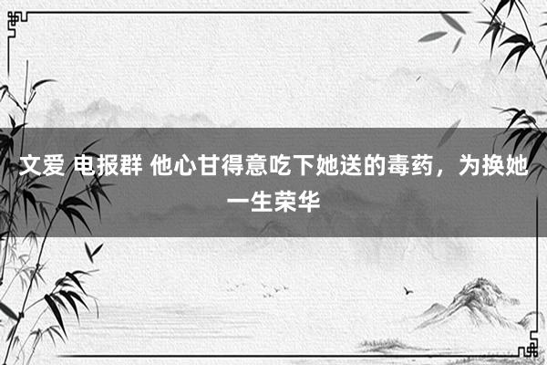 文爱 电报群 他心甘得意吃下她送的毒药，为换她一生荣华