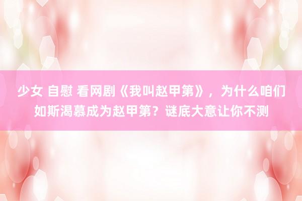 少女 自慰 看网剧《我叫赵甲第》，为什么咱们如斯渴慕成为赵甲第？谜底大意让你不测