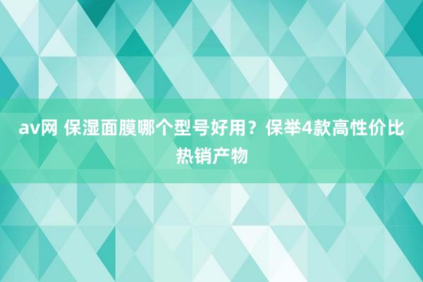 av网 保湿面膜哪个型号好用？保举4款高性价比热销产物