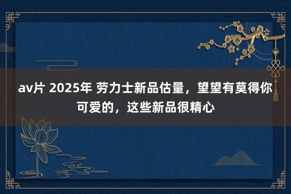 av片 2025年 劳力士新品估量，望望有莫得你可爱的，这些新品很精心