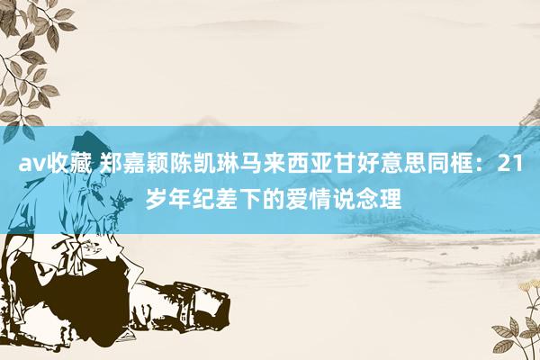 av收藏 郑嘉颖陈凯琳马来西亚甘好意思同框：21 岁年纪差下的爱情说念理