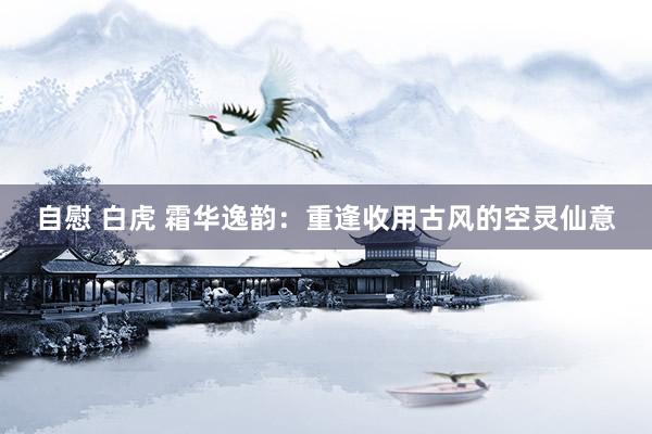 自慰 白虎 霜华逸韵：重逢收用古风的空灵仙意