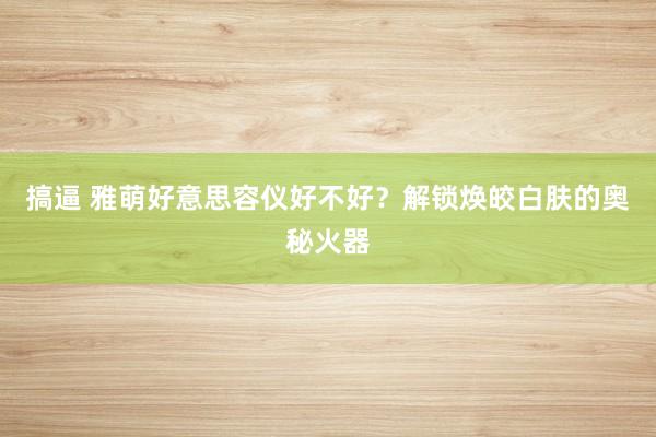 搞逼 雅萌好意思容仪好不好？解锁焕皎白肤的奥秘火器