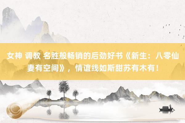 女神 调教 名胜般畅销的后劲好书《新生：八零仙妻有空间》，情谊线如斯甜苏有木有！