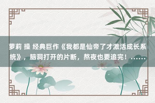 萝莉 操 经典巨作《我都是仙帝了才激活成长系统》，脑洞打开的片断，熬夜也要追完！……