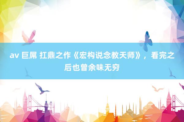 av 巨屌 扛鼎之作《宏构说念教天师》，看完之后也曾余味无穷