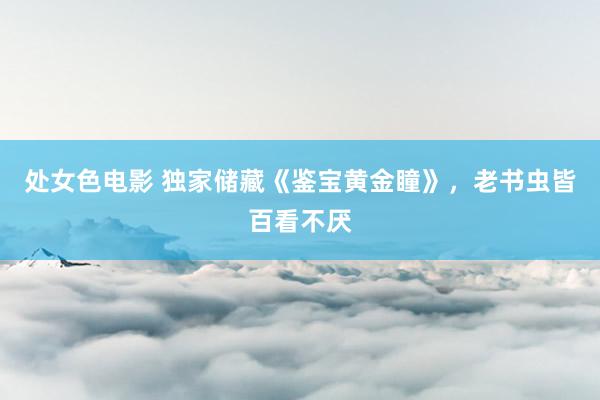 处女色电影 独家储藏《鉴宝黄金瞳》，老书虫皆百看不厌