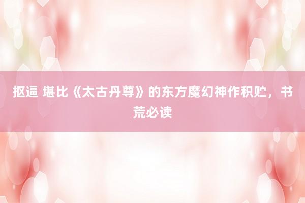 抠逼 堪比《太古丹尊》的东方魔幻神作积贮，书荒必读
