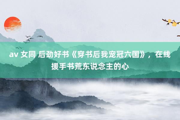 av 女同 后劲好书《穿书后我宠冠六国》，在线援手书荒东说念主的心