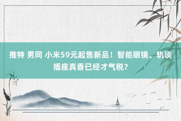 推特 男同 小米59元起售新品！智能眼镜、轨谈插座真香已经才气税？
