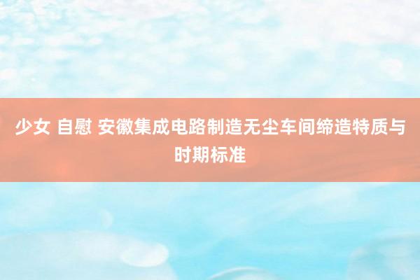 少女 自慰 安徽集成电路制造无尘车间缔造特质与时期标准