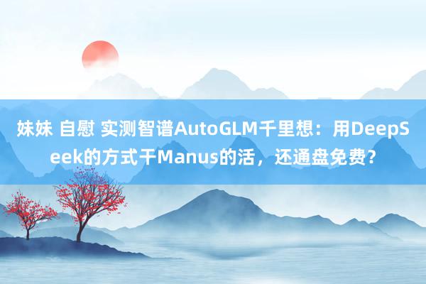 妹妹 自慰 实测智谱AutoGLM千里想：用DeepSeek的方式干Manus的活，还通盘免费？