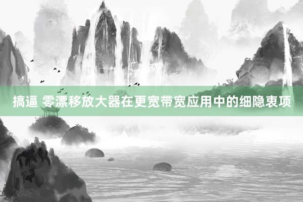 搞逼 零漂移放大器在更宽带宽应用中的细隐衷项