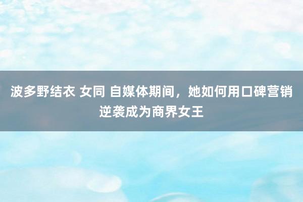 波多野结衣 女同 自媒体期间，她如何用口碑营销逆袭成为商界女王