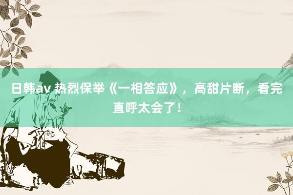 日韩av 热烈保举《一相答应》，高甜片断，看完直呼太会了！