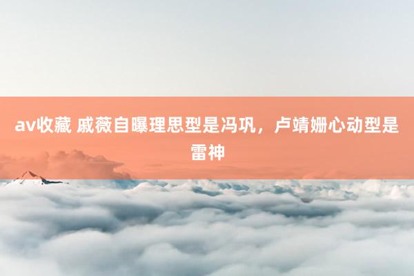 av收藏 戚薇自曝理思型是冯巩，卢靖姗心动型是雷神