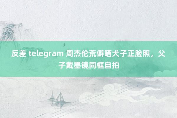 反差 telegram 周杰伦荒僻晒犬子正脸照，父子戴墨镜同框自拍