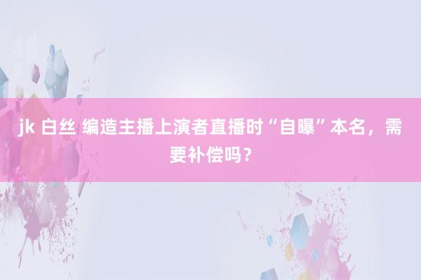jk 白丝 编造主播上演者直播时“自曝”本名，需要补偿吗？