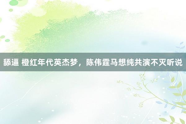 舔逼 橙红年代英杰梦，陈伟霆马想纯共演不灭听说