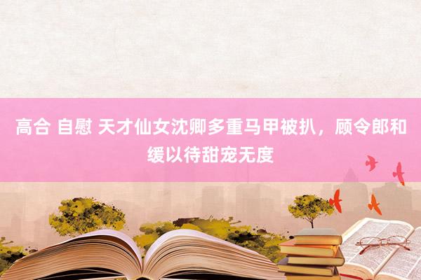 高合 自慰 天才仙女沈卿多重马甲被扒，顾令郎和缓以待甜宠无度