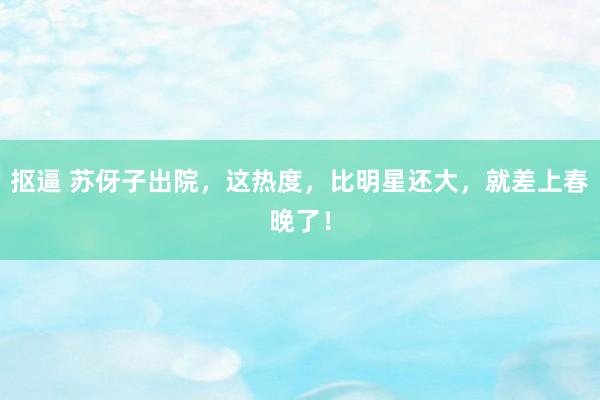抠逼 苏伢子出院，这热度，比明星还大，就差上春晚了！