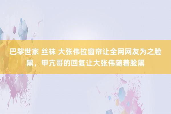 巴黎世家 丝袜 大张伟拉窗帘让全网网友为之脸黑，甲亢哥的回复让大张伟随着脸黑