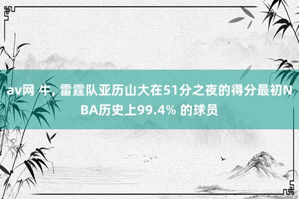 av网 牛， 雷霆队亚历山大在51分之夜的得分最初NBA历史上99.4% 的球员