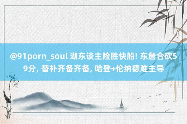 @91porn_soul 湖东谈主险胜快船! 东詹合砍59分， 替补齐备齐备， 哈登+伦纳德难主导